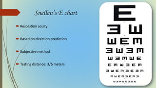 Snellen’s E chart
 Resolution acuity
 Based on direction prediction
 Subjective method
 Testing distance: 3/6 meters
 