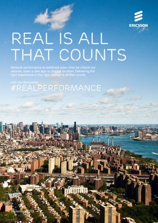 September 2013
Network performance is redefined every time we unlock our
devices, open a new app or change location. Delivering the
right experience in the right context is all that counts.
Join the discussion:
Real is all
that counts
#REALPERFORMANCE
 