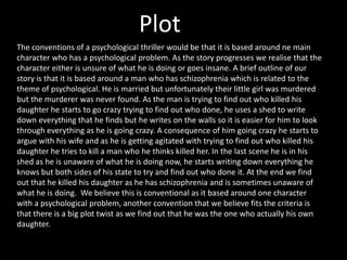 Plot
The conventions of a psychological thriller would be that it is based around ne main
character who has a psychological problem. As the story progresses we realise that the
character either is unsure of what he is doing or goes insane. A brief outline of our
story is that it is based around a man who has schizophrenia which is related to the
theme of psychological. He is married but unfortunately their little girl was murdered
but the murderer was never found. As the man is trying to find out who killed his
daughter he starts to go crazy trying to find out who done, he uses a shed to write
down everything that he finds but he writes on the walls so it is easier for him to look
through everything as he is going crazy. A consequence of him going crazy he starts to
argue with his wife and as he is getting agitated with trying to find out who killed his
daughter he tries to kill a man who he thinks killed her. In the last scene he is in his
shed as he is unaware of what he is doing now, he starts writing down everything he
knows but both sides of his state to try and find out who done it. At the end we find
out that he killed his daughter as he has schizophrenia and is sometimes unaware of
what he is doing. We believe this is conventional as it based around one character
with a psychological problem, another convention that we believe fits the criteria is
that there is a big plot twist as we find out that he was the one who actually his own
daughter.

 