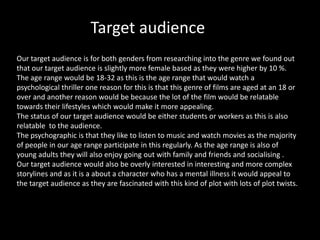 Target audience
Our target audience is for both genders from researching into the genre we found out
that our target audience is slightly more female based as they were higher by 10 %.
The age range would be 18-32 as this is the age range that would watch a
psychological thriller one reason for this is that this genre of films are aged at an 18 or
over and another reason would be because the lot of the film would be relatable
towards their lifestyles which would make it more appealing.
The status of our target audience would be either students or workers as this is also
relatable to the audience.
The psychographic is that they like to listen to music and watch movies as the majority
of people in our age range participate in this regularly. As the age range is also of
young adults they will also enjoy going out with family and friends and socialising .
Our target audience would also be overly interested in interesting and more complex
storylines and as it is a about a character who has a mental illness it would appeal to
the target audience as they are fascinated with this kind of plot with lots of plot twists.

 