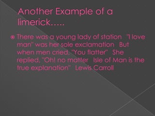  There was a young lady of station
"I love
man" was her sole exclamation
But
when men cried, "You flatter"
She
replied, "Oh! no matter
Isle of Man is the
true explanation"
Lewis Carroll