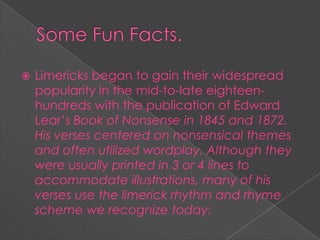  Limericks began to gain their widespread
popularity in the mid-to-late eighteen-
hundreds with the publication of Edward
Lear’s Book of Nonsense in 1845 and 1872.
His verses centered on nonsensical themes
and often utilized wordplay. Although they
were usually printed in 3 or 4 lines to
accommodate illustrations, many of his
verses use the limerick rhythm and rhyme
scheme we recognize today: