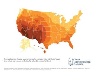 This map illustrates the solar resource that reaches each state in the U.S. Most of Iowa is
covered by a solar resource similar to what is found to our south and east.

National Renewable Energy Laboratory, Photovoltaic Resource of the United States (2009). Map shows annual average solar resource for a solar PV system where the tilt equals the
latitude. This and other solar resource maps are available at http://www.nrel.gov/gis/mapsearch/.

 
