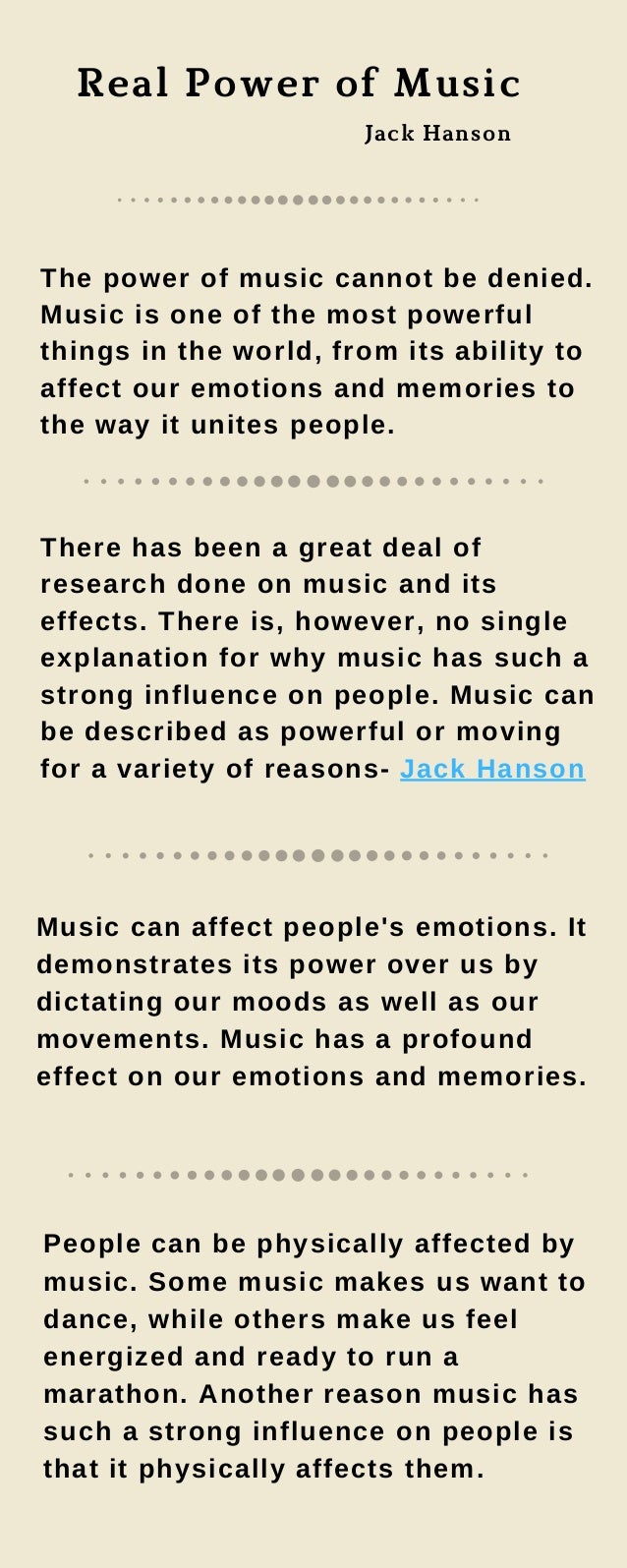 Real Power of Music
The power of music cannot be denied.
Music is one of the most powerful
things in the world, from its ability to
affect our emotions and memories to
the way it unites people.
There has been a great deal of
research done on music and its
effects. There is, however, no single
explanation for why music has such a
strong influence on people. Music can
be described as powerful or moving
for a variety of reasons- Jack Hanson
Music can affect people's emotions. It
demonstrates its power over us by
dictating our moods as well as our
movements. Music has a profound
effect on our emotions and memories.
People can be physically affected by
music. Some music makes us want to
dance, while others make us feel
energized and ready to run a
marathon. Another reason music has
such a strong influence on people is
that it physically affects them.
Jack Hanson
 