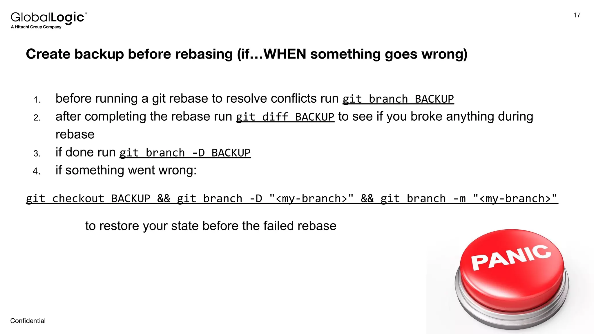 17
Conﬁdential
Create backup before rebasing (if…WHEN something goes wrong)
1. before running a git rebase to resolve conflicts run git branch BACKUP
2. after completing the rebase run git diff BACKUP to see if you broke anything during
rebase
3. if done run git branch -D BACKUP
4. if something went wrong:
git checkout BACKUP && git branch -D "<my-branch>" && git branch -m "<my-branch>"
to restore your state before the failed rebase
 