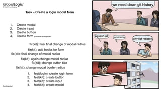 8
Conﬁdential
Task - Create a login modal form
1. Create modal
2. Create input
3. Create button
4. Create form (combine all together)
1. feat(login): create login form
2. feat(kit): create button
3. feat(kit): create input
4. feat(kit): create modal
fix(kit): change modal border radius
fix(kit): change button title
fix(kit): again change modal radius
fix(kit): final change of modal radius
fix(kit): add hooks for form
fix(kit): final final change of modal radius
 
