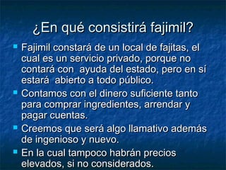 ¿EEnn qquuéé ccoonnssiissttiirráá ffaajjiimmiill?? 
 FFaajjiimmiill ccoonnssttaarráá ddee uunn llooccaall ddee ffaajjiittaass,, eell 
ccuuaall eess uunn sseerrvviicciioo pprriivvaaddoo,, ppoorrqquuee nnoo 
ccoonnttaarráá ccoonn aayyuuddaa ddeell eessttaaddoo,, ppeerroo eenn ssíí 
eessttaarráá aabbiieerrttoo aa ttooddoo ppúúbblliiccoo.. 
 CCoonnttaammooss ccoonn eell ddiinneerroo ssuuffiicciieennttee ttaannttoo 
ppaarraa ccoommpprraarr iinnggrreeddiieenntteess,, aarrrreennddaarr yy 
ppaaggaarr ccuueennttaass.. 
 CCrreeeemmooss qquuee sseerráá aallggoo llllaammaattiivvoo aaddeemmááss 
ddee iinnggeenniioossoo yy nnuueevvoo.. 
 EEnn llaa ccuuaall ttaammppooccoo hhaabbrráánn pprreecciiooss 
eelleevvaaddooss,, ssii nnoo ccoonnssiiddeerraaddooss.. 
 