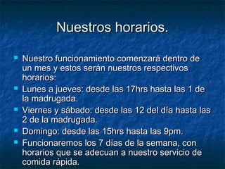 NNuueessttrrooss hhoorraarriiooss.. 
 NNuueessttrroo ffuunncciioonnaammiieennttoo ccoommeennzzaarráá ddeennttrroo ddee 
uunn mmeess yy eessttooss sseerráánn nnuueessttrrooss rreessppeeccttiivvooss 
hhoorraarriiooss:: 
 LLuunneess aa jjuueevveess:: ddeessddee llaass 1177hhrrss hhaassttaa llaass 11 ddee 
llaa mmaaddrruuggaaddaa.. 
 VViieerrnneess yy ssáábbaaddoo:: ddeessddee llaass 1122 ddeell ddííaa hhaassttaa llaass 
22 ddee llaa mmaaddrruuggaaddaa.. 
 DDoommiinnggoo:: ddeessddee llaass 1155hhrrss hhaassttaa llaass 99ppmm.. 
 FFuunncciioonnaarreemmooss llooss 77 ddííaass ddee llaa sseemmaannaa,, ccoonn 
hhoorraarriiooss qquuee ssee aaddeeccuuaann aa nnuueessttrroo sseerrvviicciioo ddee 
ccoommiiddaa rrááppiiddaa.. 
 