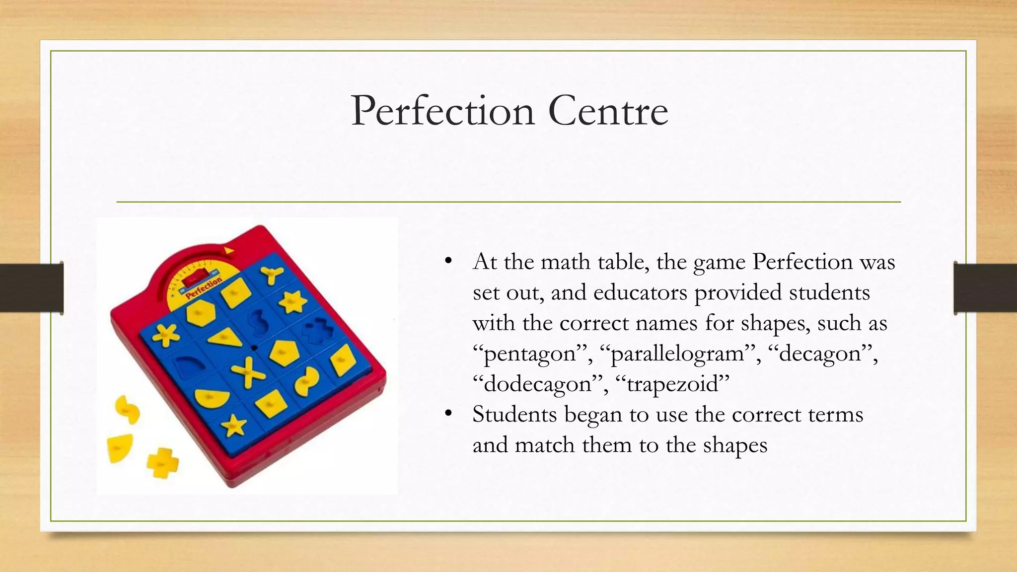 Perfection Centre
• At the math table, the game Perfection was
set out, and educators provided students
with the correct names for shapes, such as
“pentagon”, “parallelogram”, “decagon”,
“dodecagon”, “trapezoid”
• Students began to use the correct terms
and match them to the shapes
 