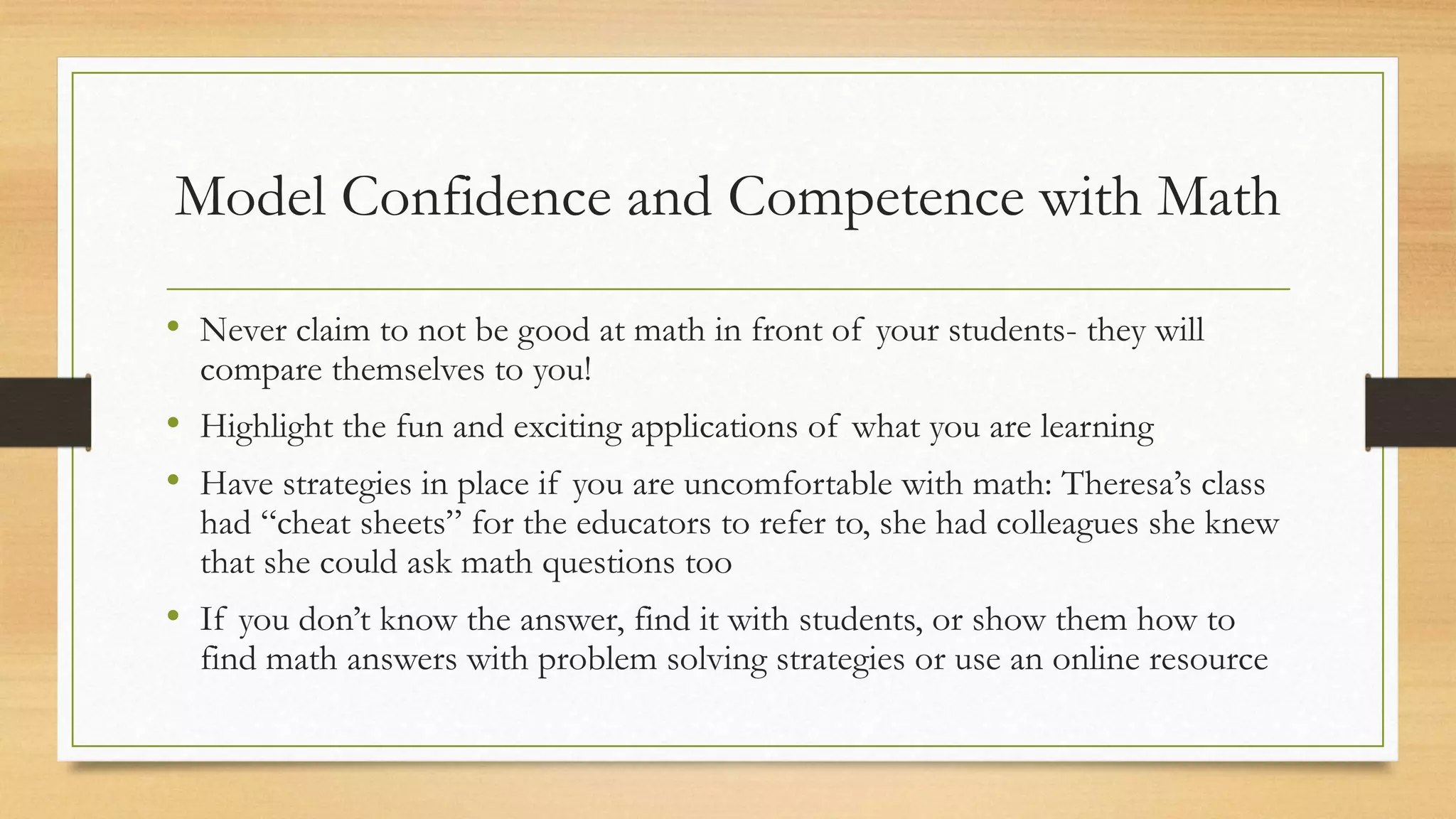 Model Confidence and Competence with Math
• Never claim to not be good at math in front of your students- they will
compare themselves to you!
• Highlight the fun and exciting applications of what you are learning
• Have strategies in place if you are uncomfortable with math: Theresa’s class
had “cheat sheets” for the educators to refer to, she had colleagues she knew
that she could ask math questions too
• If you don’t know the answer, find it with students, or show them how to
find math answers with problem solving strategies or use an online resource
 