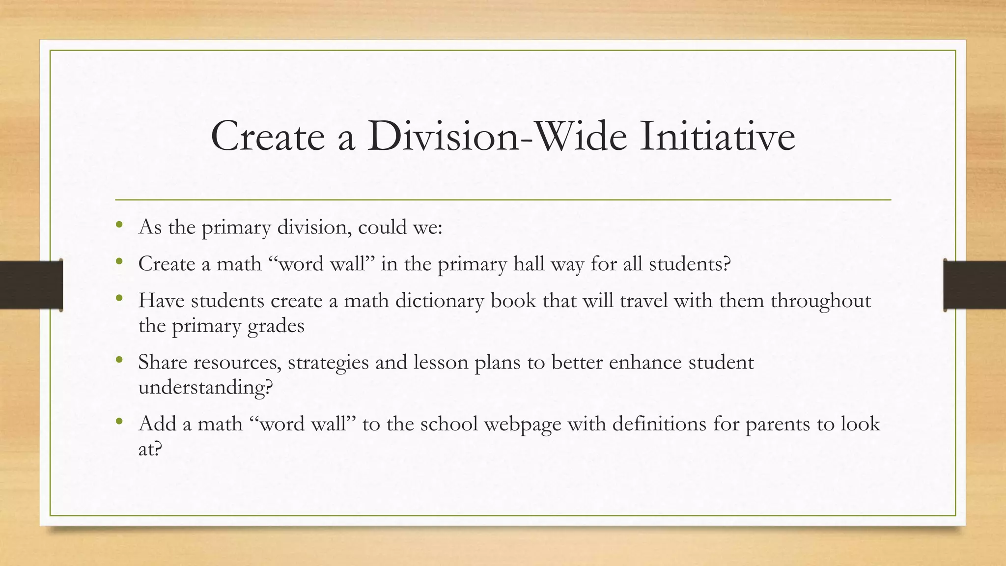 Create a Division-Wide Initiative
• As the primary division, could we:
• Create a math “word wall” in the primary hall way for all students?
• Have students create a math dictionary book that will travel with them throughout
the primary grades
• Share resources, strategies and lesson plans to better enhance student
understanding?
• Add a math “word wall” to the school webpage with definitions for parents to look
at?
 