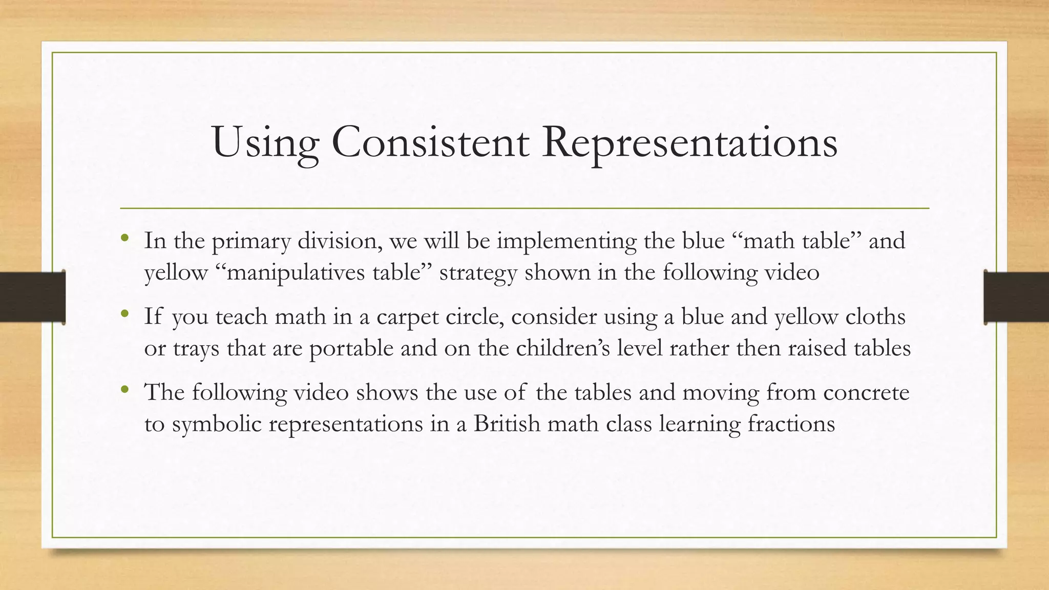 Using Consistent Representations
• In the primary division, we will be implementing the blue “math table” and
yellow “manipulatives table” strategy shown in the following video
• If you teach math in a carpet circle, consider using a blue and yellow cloths
or trays that are portable and on the children’s level rather then raised tables
• The following video shows the use of the tables and moving from concrete
to symbolic representations in a British math class learning fractions
 