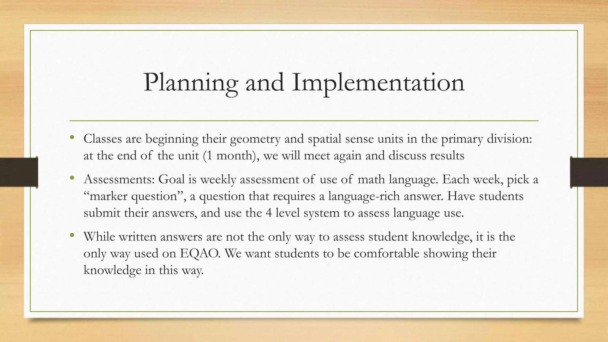 Planning and Implementation
• Classes are beginning their geometry and spatial sense units in the primary division:
at the end of the unit (1 month), we will meet again and discuss results
• Assessments: Goal is weekly assessment of use of math language. Each week, pick a
“marker question”, a question that requires a language-rich answer. Have students
submit their answers, and use the 4 level system to assess language use.
• While written answers are not the only way to assess student knowledge, it is the
only way used on EQAO. We want students to be comfortable showing their
knowledge in this way.
 