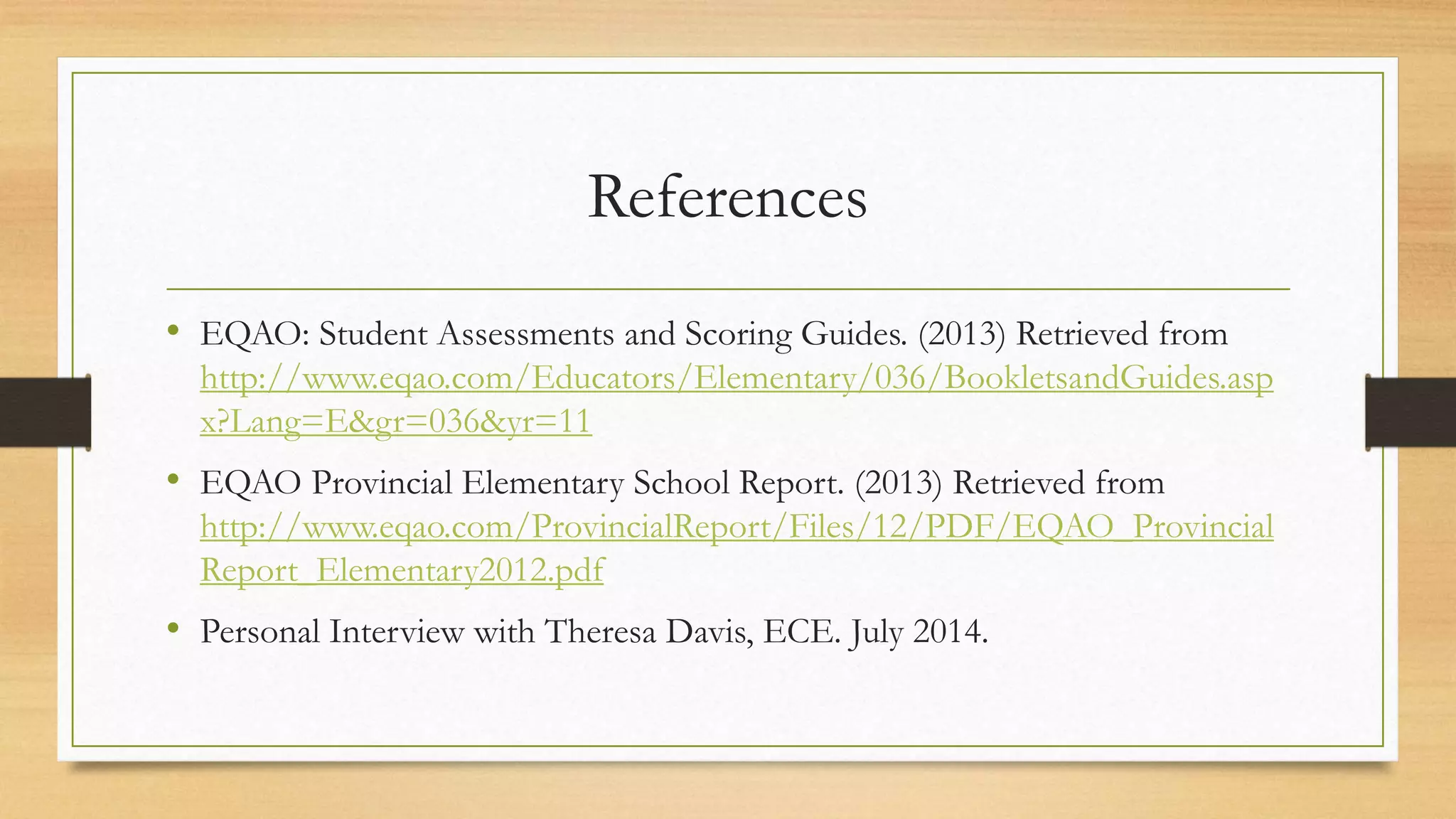 References
• EQAO: Student Assessments and Scoring Guides. (2013) Retrieved from
http://www.eqao.com/Educators/Elementary/036/BookletsandGuides.asp
x?Lang=E&gr=036&yr=11
• EQAO Provincial Elementary School Report. (2013) Retrieved from
http://www.eqao.com/ProvincialReport/Files/12/PDF/EQAO_Provincial
Report_Elementary2012.pdf
• Personal Interview with Theresa Davis, ECE. July 2014.
 