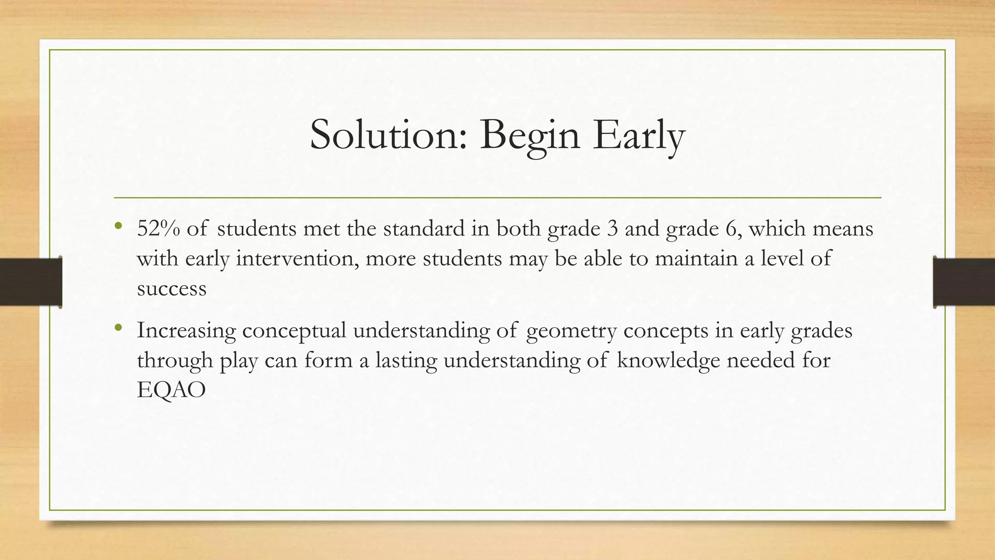Solution: Begin Early
• 52% of students met the standard in both grade 3 and grade 6, which means
with early intervention, more students may be able to maintain a level of
success
• Increasing conceptual understanding of geometry concepts in early grades
through play can form a lasting understanding of knowledge needed for
EQAO
 