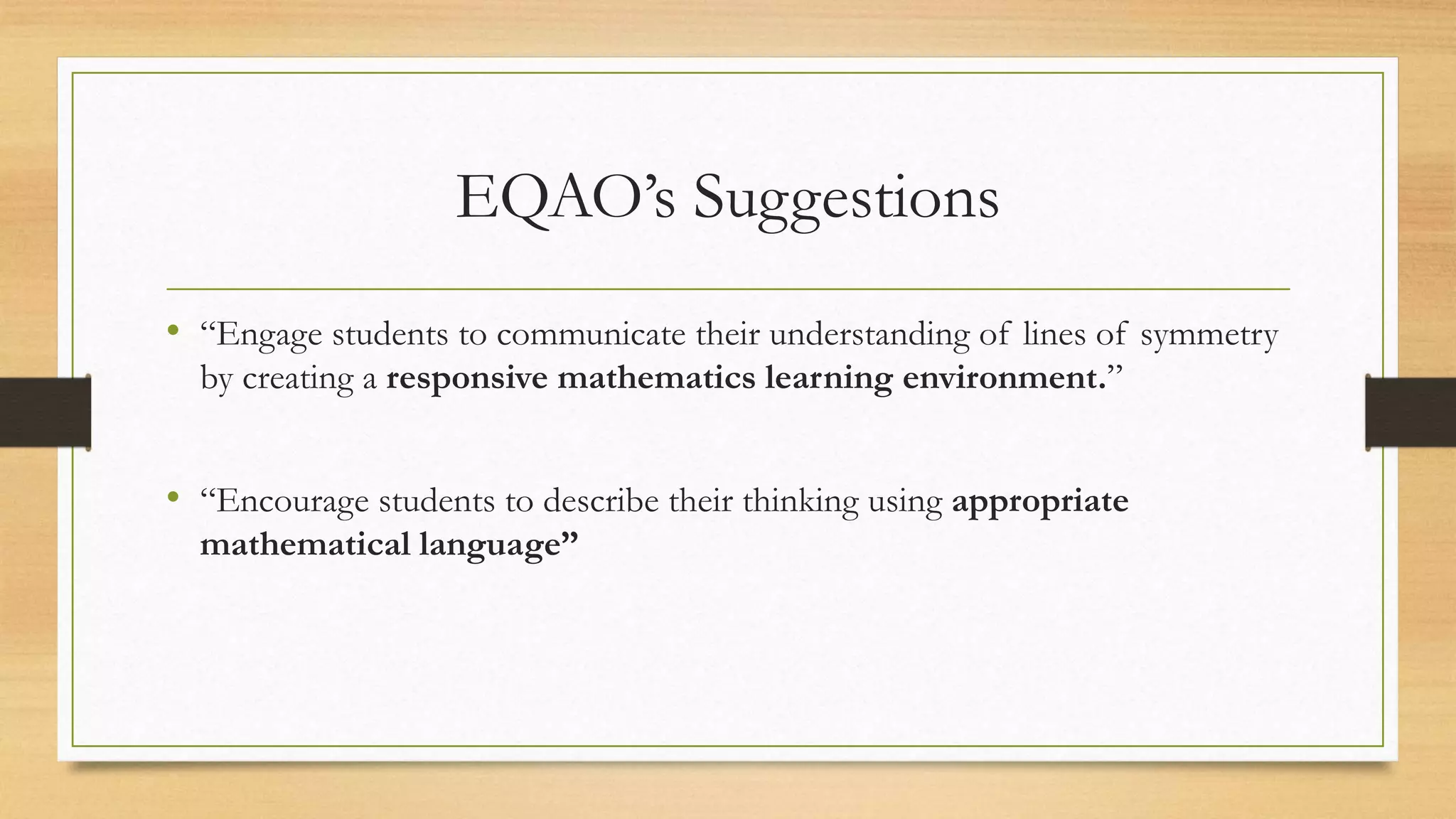 EQAO’s Suggestions
• “Engage students to communicate their understanding of lines of symmetry
by creating a responsive mathematics learning environment.”
• “Encourage students to describe their thinking using appropriate
mathematical language”
 