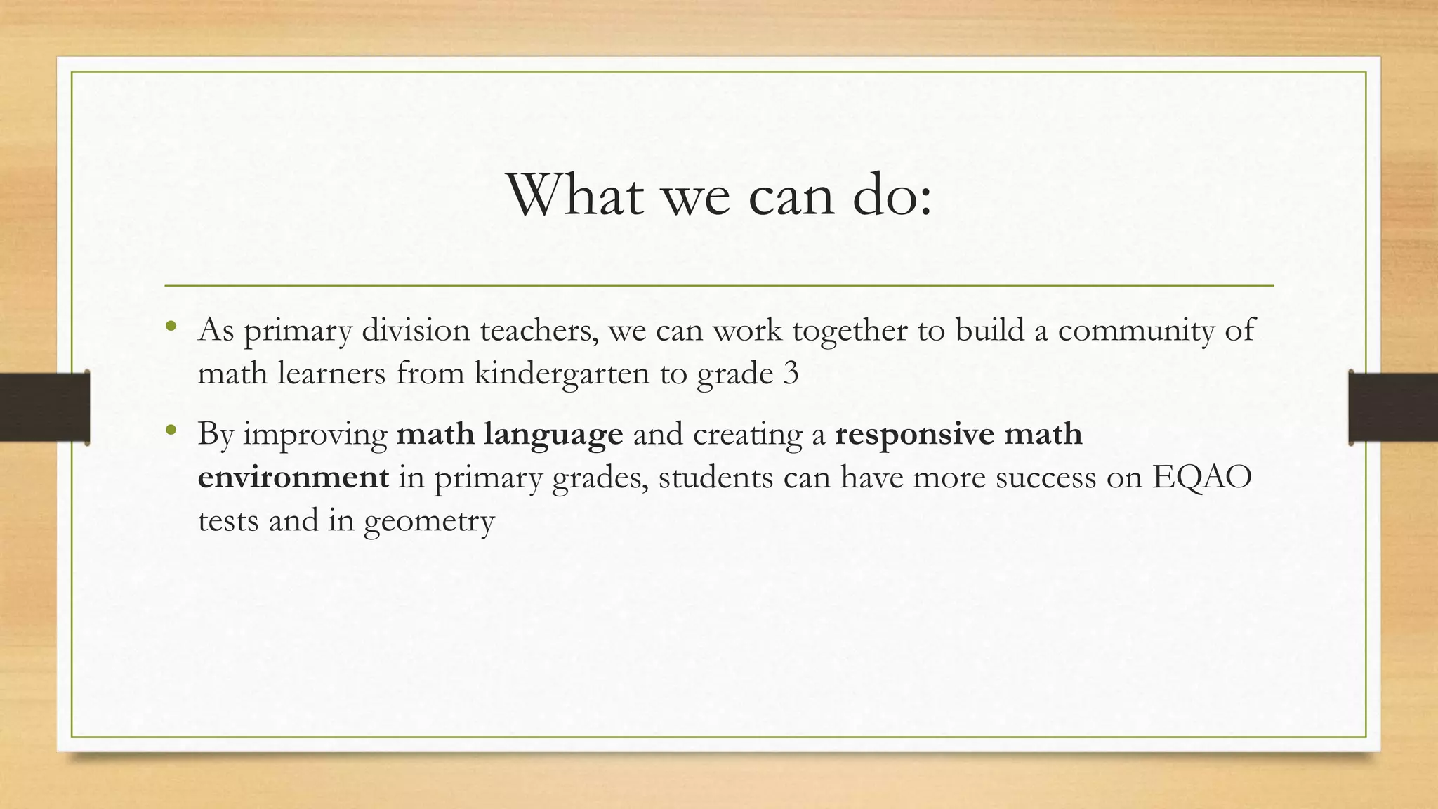 What we can do:
• As primary division teachers, we can work together to build a community of
math learners from kindergarten to grade 3
• By improving math language and creating a responsive math
environment in primary grades, students can have more success on EQAO
tests and in geometry
 