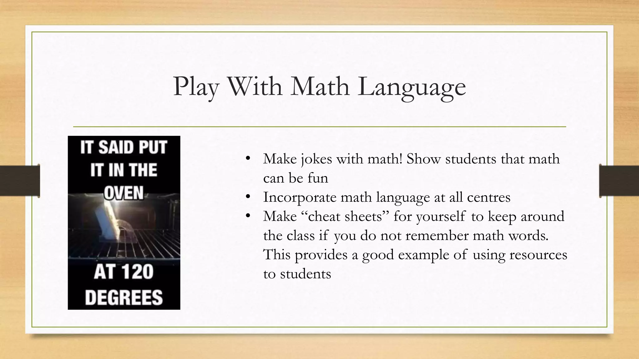 Play With Math Language
• Make jokes with math! Show students that math
can be fun
• Incorporate math language at all centres
• Make “cheat sheets” for yourself to keep around
the class if you do not remember math words.
This provides a good example of using resources
to students
 