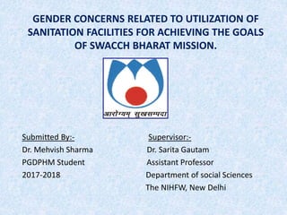 GENDER CONCERNS RELATED TO UTILIZATION OF
SANITATION FACILITIES FOR ACHIEVING THE GOALS
OF SWACCH BHARAT MISSION.
Submitted By:- Supervisor:-
Dr. Mehvish Sharma Dr. Sarita Gautam
PGDPHM Student Assistant Professor
2017-2018 Department of social Sciences
The NIHFW, New Delhi
 