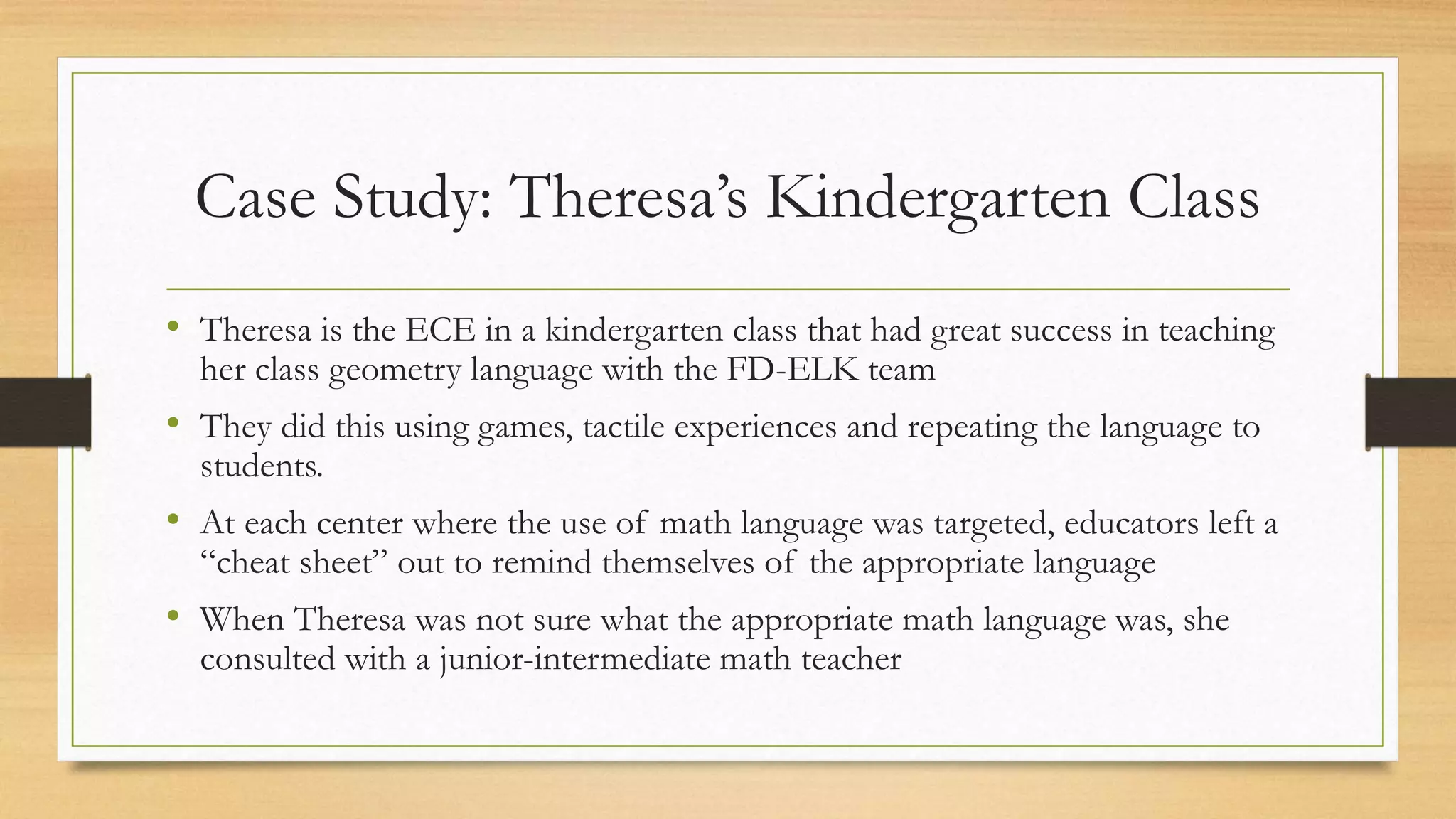 Case Study: Theresa’s Kindergarten Class
• Theresa is the ECE in a kindergarten class that had great success in teaching
her class geometry language with the FD-ELK team
• They did this using games, tactile experiences and repeating the language to
students.
• At each center where the use of math language was targeted, educators left a
“cheat sheet” out to remind themselves of the appropriate language
• When Theresa was not sure what the appropriate math language was, she
consulted with a junior-intermediate math teacher
 