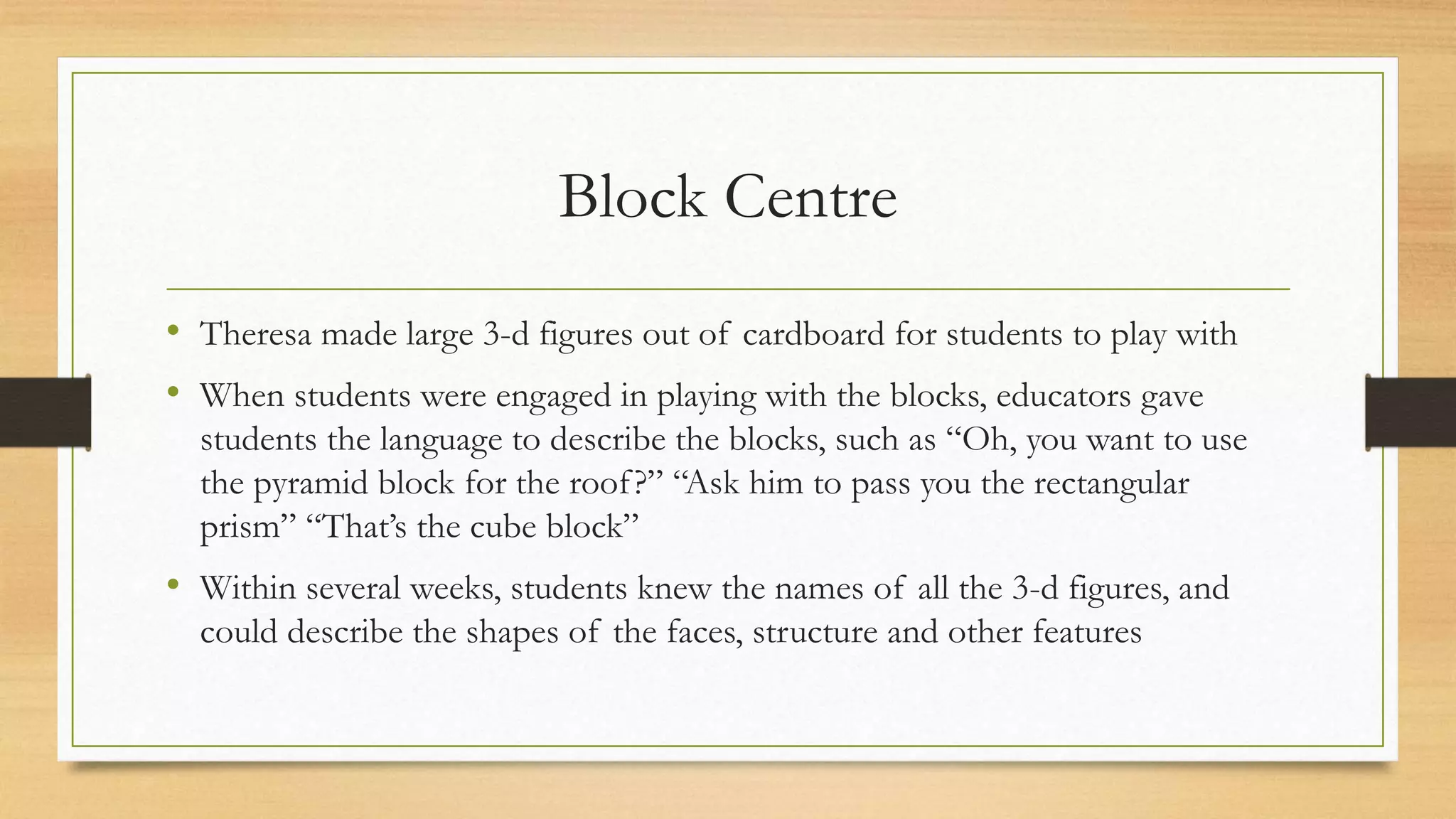 Block Centre
• Theresa made large 3-d figures out of cardboard for students to play with
• When students were engaged in playing with the blocks, educators gave
students the language to describe the blocks, such as “Oh, you want to use
the pyramid block for the roof?” “Ask him to pass you the rectangular
prism” “That’s the cube block”
• Within several weeks, students knew the names of all the 3-d figures, and
could describe the shapes of the faces, structure and other features
 
