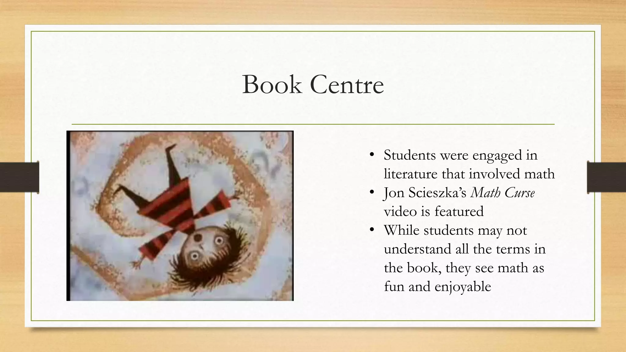 Book Centre
• Students were engaged in
literature that involved math
• Jon Scieszka’s Math Curse
video is featured
• While students may not
understand all the terms in
the book, they see math as
fun and enjoyable
 