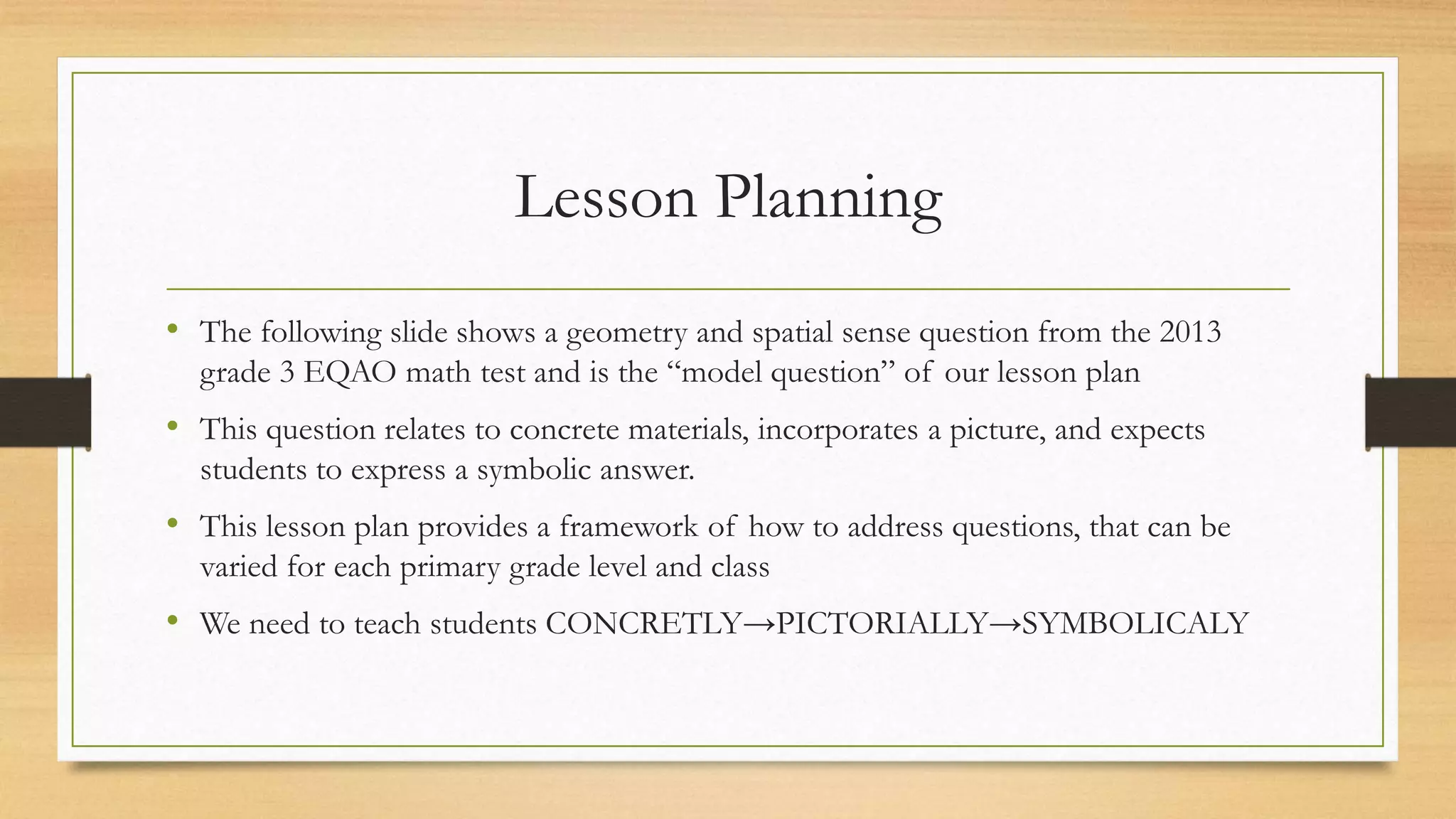 Lesson Planning
• The following slide shows a geometry and spatial sense question from the 2013
grade 3 EQAO math test and is the “model question” of our lesson plan
• This question relates to concrete materials, incorporates a picture, and expects
students to express a symbolic answer.
• This lesson plan provides a framework of how to address questions, that can be
varied for each primary grade level and class
• We need to teach students CONCRETLY→PICTORIALLY→SYMBOLICALY
 