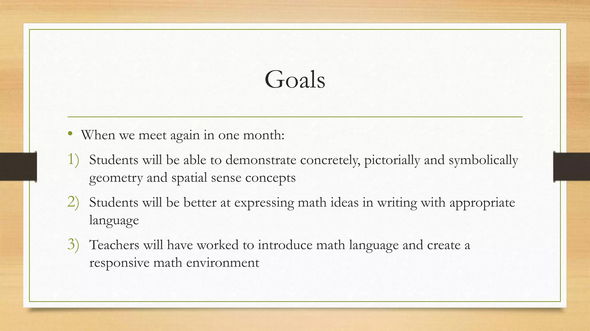 Goals
• When we meet again in one month:
1) Students will be able to demonstrate concretely, pictorially and symbolically
geometry and spatial sense concepts
2) Students will be better at expressing math ideas in writing with appropriate
language
3) Teachers will have worked to introduce math language and create a
responsive math environment
 