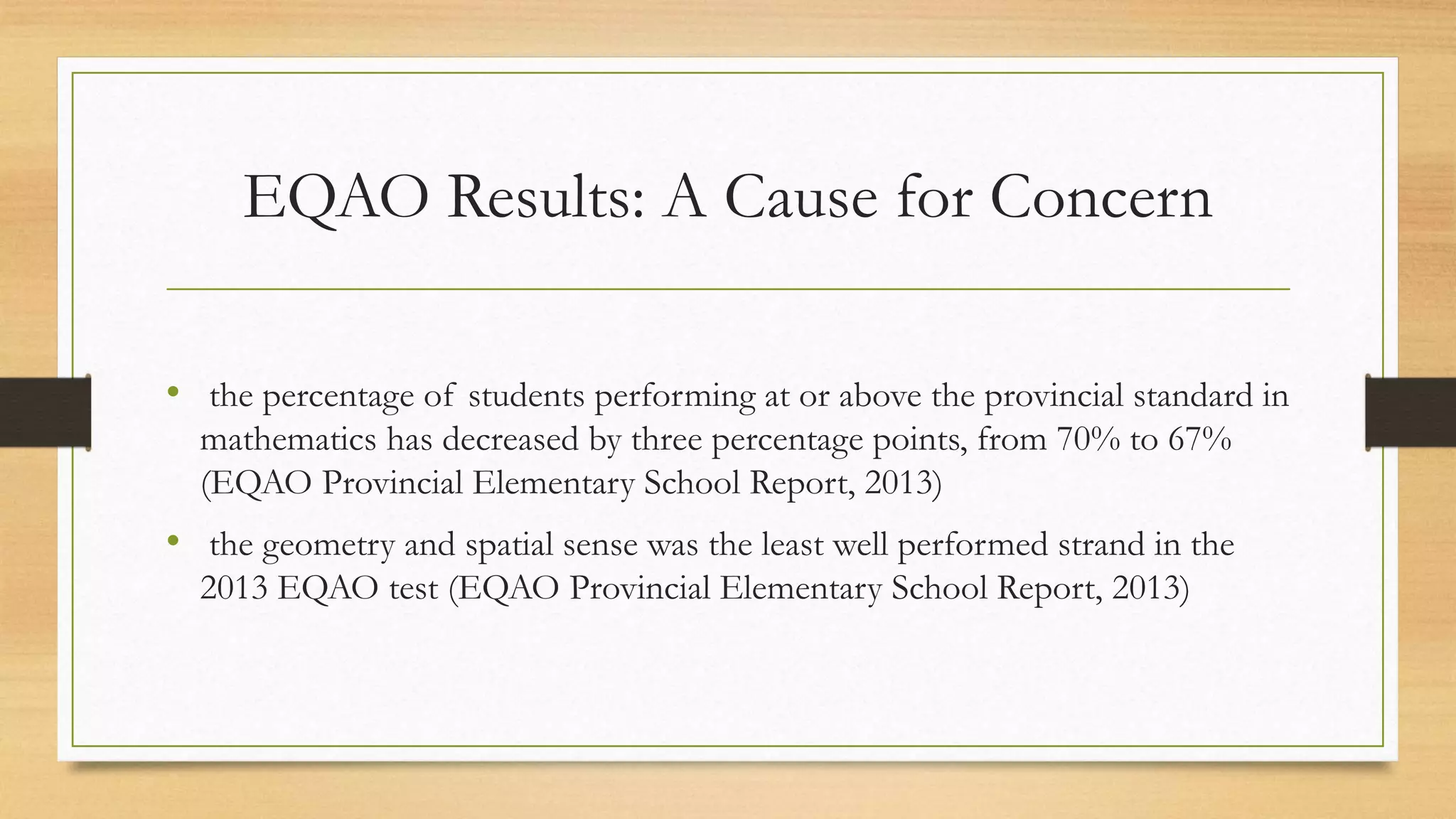 EQAO Results: A Cause for Concern
• the percentage of students performing at or above the provincial standard in
mathematics has decreased by three percentage points, from 70% to 67%
(EQAO Provincial Elementary School Report, 2013)
• the geometry and spatial sense was the least well performed strand in the
2013 EQAO test (EQAO Provincial Elementary School Report, 2013)
 