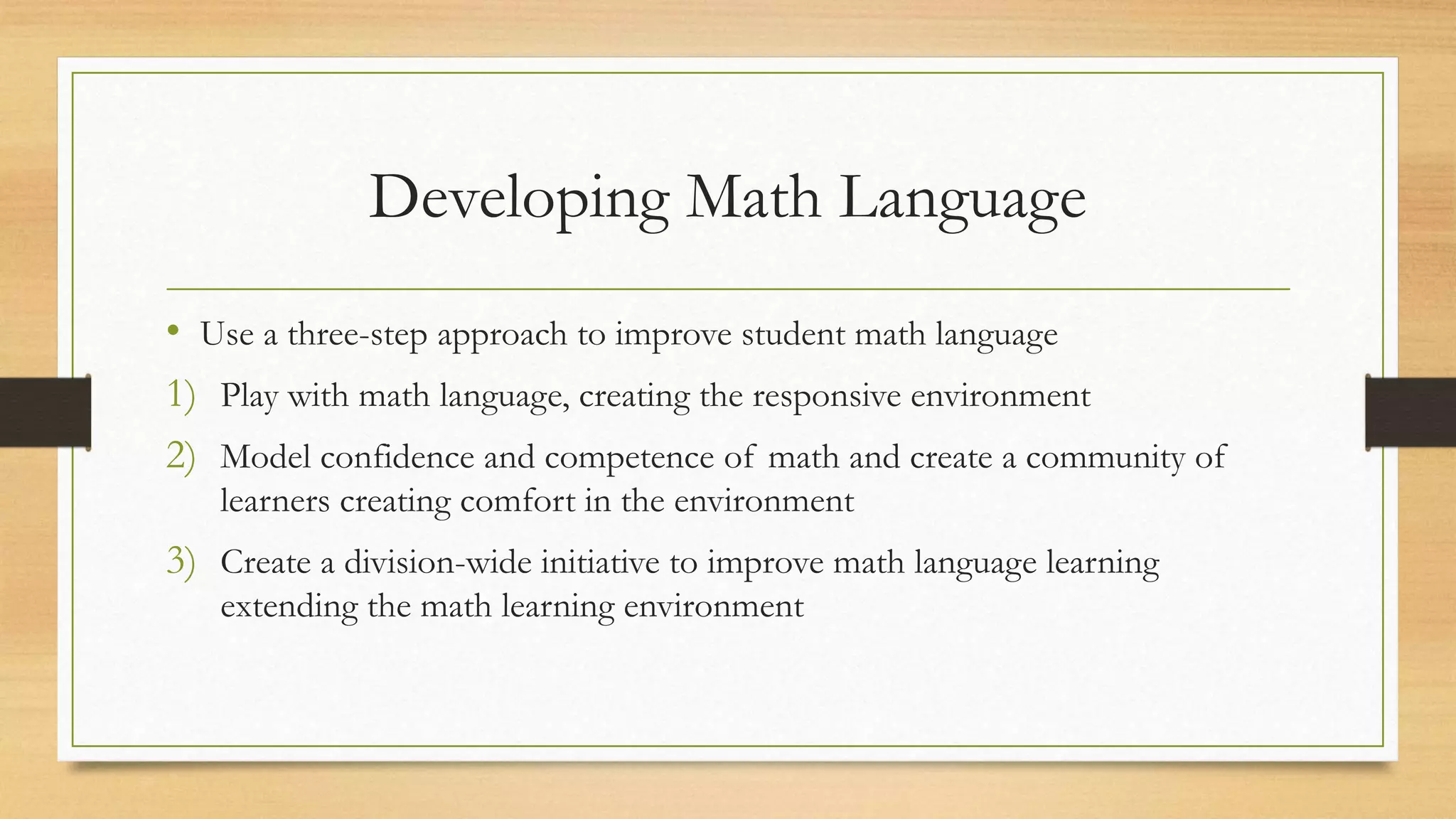 Developing Math Language
• Use a three-step approach to improve student math language
1) Play with math language, creating the responsive environment
2) Model confidence and competence of math and create a community of
learners creating comfort in the environment
3) Create a division-wide initiative to improve math language learning
extending the math learning environment
 