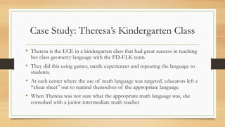 Case Study: Theresa’s Kindergarten Class
• Theresa is the ECE in a kindergarten class that had great success in teaching
her class geometry language with the FD-ELK team
• They did this using games, tactile experiences and repeating the language to
students.
• At each center where the use of math language was targeted, educators left a
“cheat sheet” out to remind themselves of the appropriate language
• When Theresa was not sure what the appropriate math language was, she
consulted with a junior-intermediate math teacher
 
