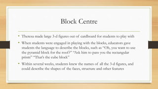 Block Centre
• Theresa made large 3-d figures out of cardboard for students to play with
• When students were engaged in playing with the blocks, educators gave
students the language to describe the blocks, such as “Oh, you want to use
the pyramid block for the roof?” “Ask him to pass you the rectangular
prism” “That’s the cube block”
• Within several weeks, students knew the names of all the 3-d figures, and
could describe the shapes of the faces, structure and other features
 
