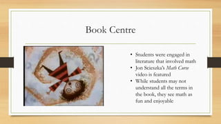Book Centre
• Students were engaged in
literature that involved math
• Jon Scieszka’s Math Curse
video is featured
• While students may not
understand all the terms in
the book, they see math as
fun and enjoyable
 