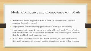 Model Confidence and Competence with Math
• Never claim to not be good at math in front of your students- they will
compare themselves to you!
• Highlight the fun and exciting applications of what you are learning
• Have strategies in place if you are uncomfortable with math: Theresa’s class
had “cheat sheets” for the educators to refer to, she had colleagues she knew
that she could ask math questions too
• If you don’t know the answer, find it with students, or show them how to
find math answers with problem solving strategies or use an online resource
 