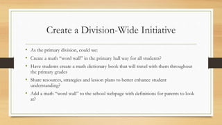 Create a Division-Wide Initiative
• As the primary division, could we:
• Create a math “word wall” in the primary hall way for all students?
• Have students create a math dictionary book that will travel with them throughout
the primary grades
• Share resources, strategies and lesson plans to better enhance student
understanding?
• Add a math “word wall” to the school webpage with definitions for parents to look
at?
 