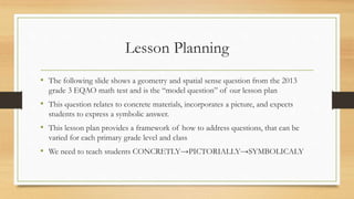Lesson Planning
• The following slide shows a geometry and spatial sense question from the 2013
grade 3 EQAO math test and is the “model question” of our lesson plan
• This question relates to concrete materials, incorporates a picture, and expects
students to express a symbolic answer.
• This lesson plan provides a framework of how to address questions, that can be
varied for each primary grade level and class
• We need to teach students CONCRETLY→PICTORIALLY→SYMBOLICALY
 