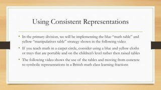 Using Consistent Representations
• In the primary division, we will be implementing the blue “math table” and
yellow “manipulatives table” strategy shown in the following video
• If you teach math in a carpet circle, consider using a blue and yellow cloths
or trays that are portable and on the children’s level rather then raised tables
• The following video shows the use of the tables and moving from concrete
to symbolic representations in a British math class learning fractions
 