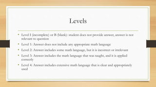 Levels
• Level I (incomplete) or B (blank): student does not provide answer, answer is not
relevant to question
• Level 1: Answer does not include any appropriate math language
• Level 2: Answer includes some math language, but it is incorrect or irrelevant
• Level 3: Answer includes the math language that was taught, and it is applied
correctly
• Level 4: Answer includes extensive math language that is clear and appropriately
used
 