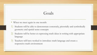 Goals
• When we meet again in one month:
1) Students will be able to demonstrate concretely, pictorially and symbolically
geometry and spatial sense concepts
2) Students will be better at expressing math ideas in writing with appropriate
language
3) Teachers will have worked to introduce math language and create a
responsive math environment
 