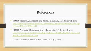 References
• EQAO: Student Assessments and Scoring Guides. (2013) Retrieved from
http://www.eqao.com/Educators/Elementary/036/BookletsandGuides.asp
x?Lang=E&gr=036&yr=11
• EQAO Provincial Elementary School Report. (2013) Retrieved from
http://www.eqao.com/ProvincialReport/Files/12/PDF/EQAO_Provincial
Report_Elementary2012.pdf
• Personal Interview with Theresa Davis, ECE. July 2014.
 