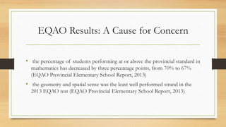 EQAO Results: A Cause for Concern
• the percentage of students performing at or above the provincial standard in
mathematics has decreased by three percentage points, from 70% to 67%
(EQAO Provincial Elementary School Report, 2013)
• the geometry and spatial sense was the least well performed strand in the
2013 EQAO test (EQAO Provincial Elementary School Report, 2013)
 