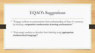 EQAO’s Suggestions
• “Engage students to communicate their understanding of lines of symmetry
by creating a responsive mathematics learning environment.”
• “Encourage students to describe their thinking using appropriate
mathematical language”
 