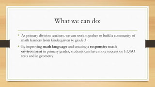 What we can do:
• As primary division teachers, we can work together to build a community of
math learners from kindergarten to grade 3
• By improving math language and creating a responsive math
environment in primary grades, students can have more success on EQAO
tests and in geometry
 