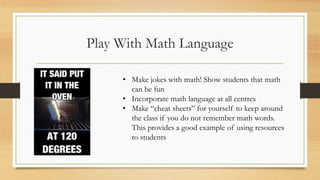 Play With Math Language
• Make jokes with math! Show students that math
can be fun
• Incorporate math language at all centres
• Make “cheat sheets” for yourself to keep around
the class if you do not remember math words.
This provides a good example of using resources
to students
 