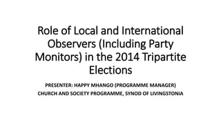 Role of Local and International 
Observers (Including Party 
Monitors) in the 2014 Tripartite 
Elections 
PRESENTER: HAPPY MHANGO (PROGRAMME MANAGER) 
CHURCH AND SOCIETY PROGRAMME, SYNOD OF LIVINGSTONIA 
 
