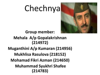 Chechnya
Group member:
Mehala A/p Gopalakrishnan
(214972)
Muganthini A/p Kumaran (214956)
Mukhlisa Rasulova (218152)
Mohamad Fikri Azman (214650)
Muhammad Syukhri Shafee
(214783)

 
