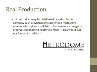 Real Production
• In UK our thriller may be distributed by a distribution
company such as Metrodome using their microwave
scheme which gives small British film creators a budget of
around £100,000 and 20 days to make it. This would suit
our film as it is a British independent film.
 