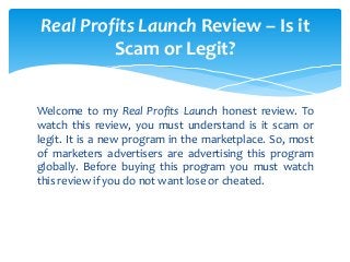 Welcome to my Real Profits Launch honest review. To
watch this review, you must understand is it scam or
legit. It is a new program in the marketplace. So, most
of marketers advertisers are advertising this program
globally. Before buying this program you must watch
this review if you do not want lose or cheated.
Real Profits Launch Review – Is it
Scam or Legit?
 