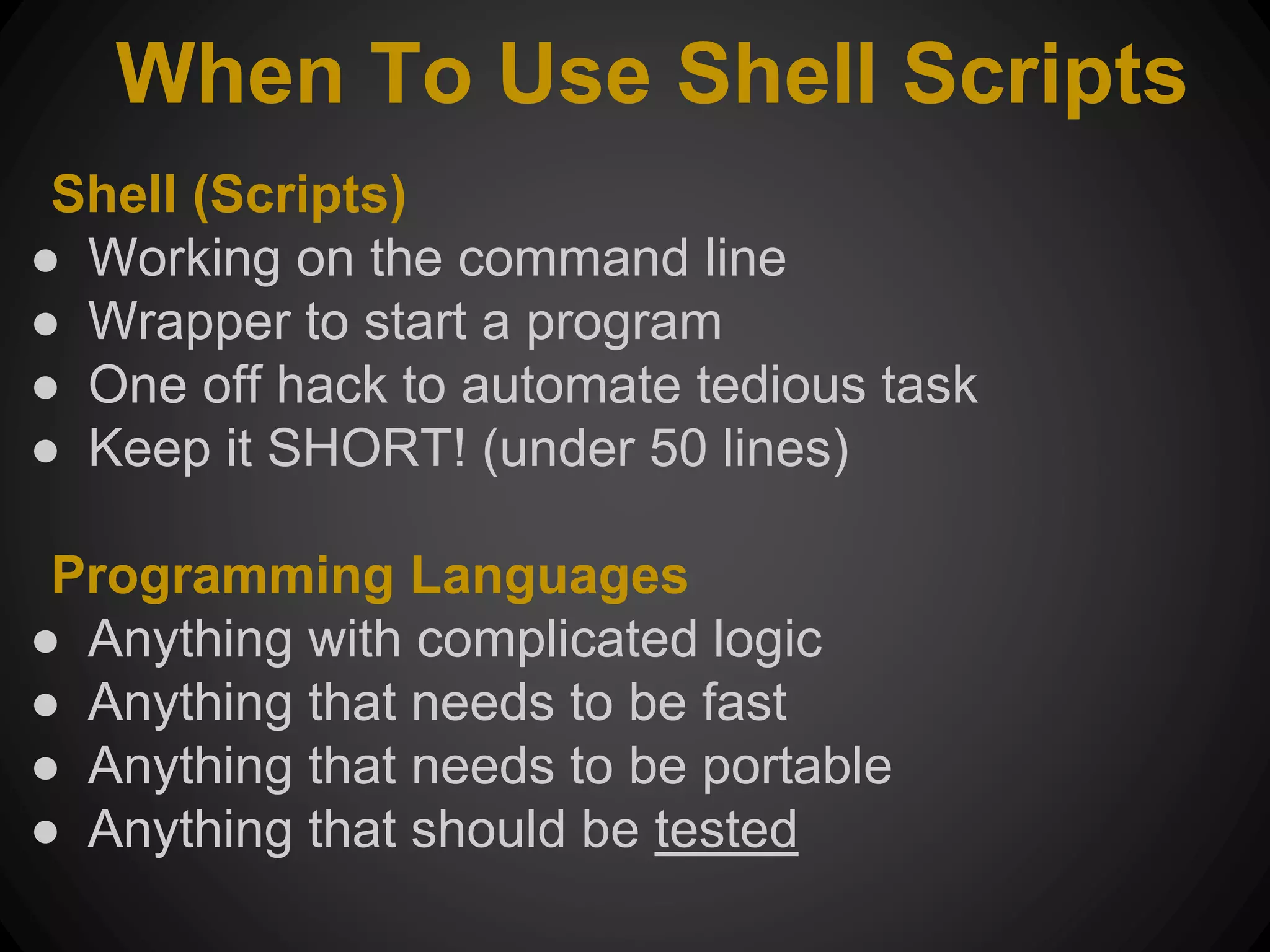 When To Use Shell Scripts Shell (Scripts) ● Working on the command line ● Wrapper to start a program ● One off hack to automate tedious task ● Keep it SHORT! (under 50 lines) Programming Languages ● Anything with complicated logic ● Anything that needs to be fast ● Anything that needs to be portable ● Anything that should be tested 