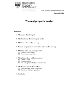 © The College of Estate Management 2006

                                                                 Paper 0334V2-0




                 The real property market



Contents

 1. The nature of real property

 2. The functions of the real property market

 3. Efficiency in the market economy

 4. Reasons for government intervention in the market economy

 5. Efficiency in the real property market
    5.1 Technical characteristics
    5.2 Economic characteristics

 6. The pricing of land and land resources
    6.1 Land as a whole
    6.2 Commercial rent
    6.3 Non-homogeneous land and economic rent

 7. The dominance of stocks over flows
    7.1 The relative size of stocks and flows
    7.2 Corollaries of the above analysis

 8. Conclusion
 